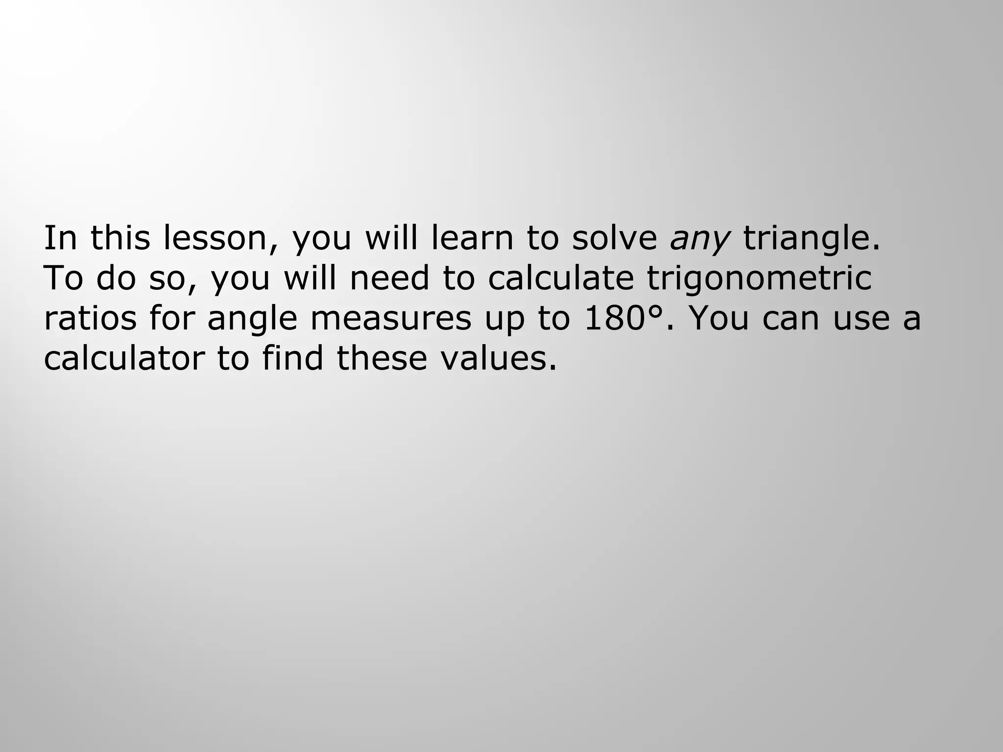 In this lesson, you will learn to solve any triangle. 
To do so, you will need to calculate trigonometric 
ratios for angle measures up to 180°. You can use a 
calculator to find these values. 
 