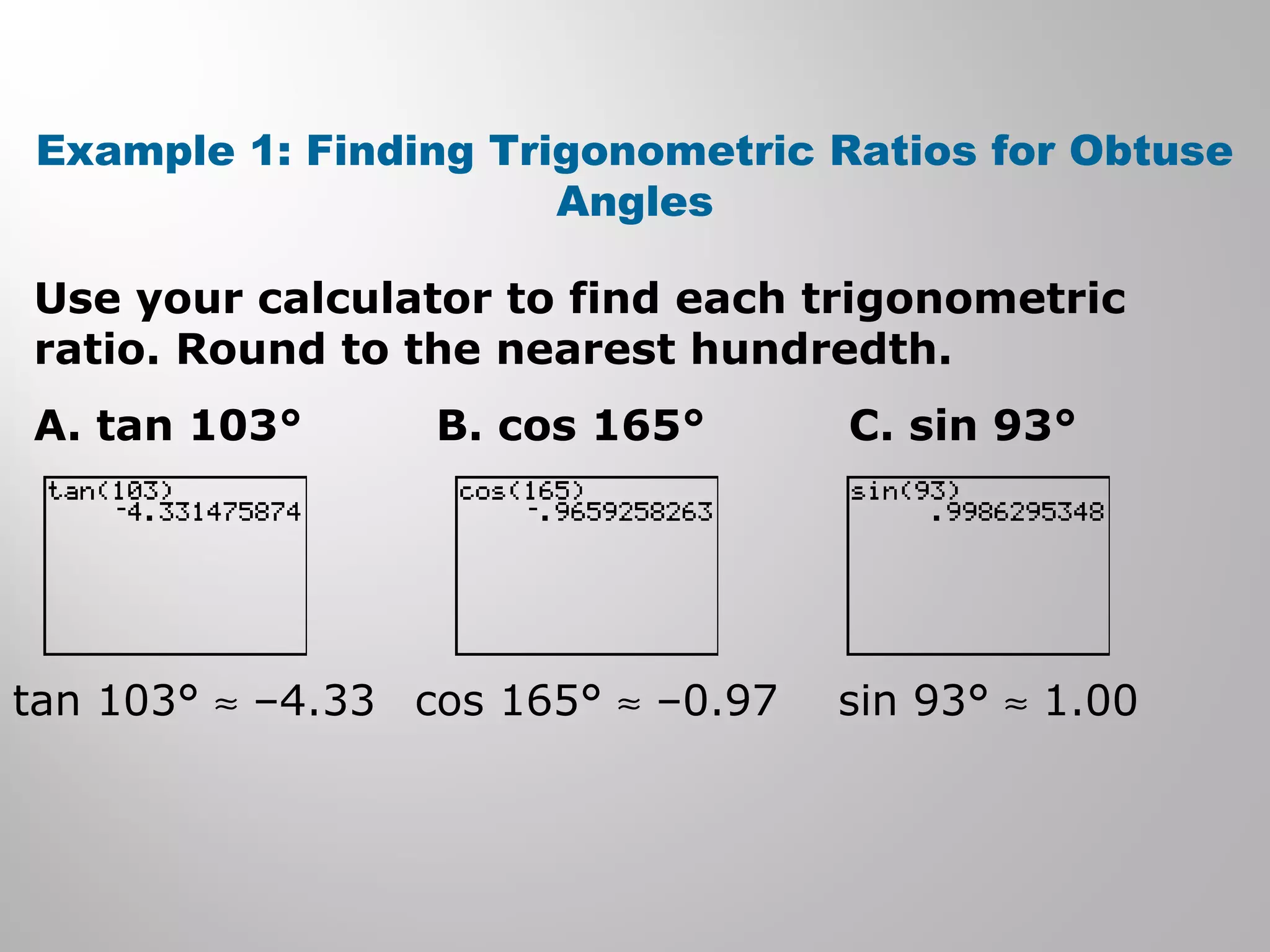 Example 1: Finding Trigonometric Ratios for Obtuse 
Angles 
Use your calculator to find each trigonometric 
ratio. Round to the nearest hundredth. 
A. tan 103° B. cos 165° C. sin 93° 
tan 103° » –4.33 cos 165° » –0.97 sin 93° » 1.00 
 
