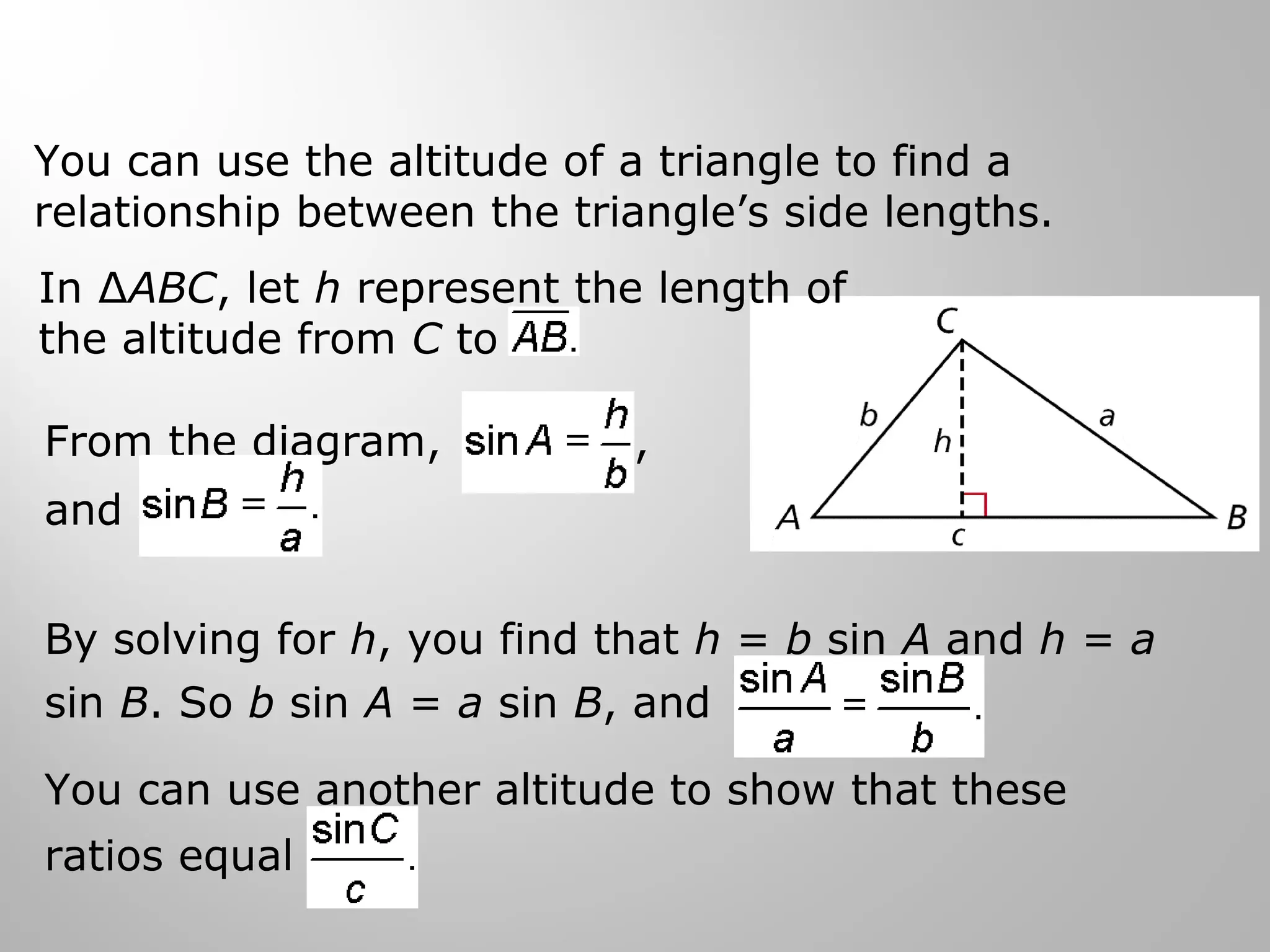 You can use the altitude of a triangle to find a 
relationship between the triangle’s side lengths. 
In ΔABC, let h represent the length of 
the altitude from C to 
From the diagram, , 
and 
By solving for h, you find that h = b sin A and h = a 
sin B. So b sin A = a sin B, and . 
You can use another altitude to show that these 
ratios equal 
 