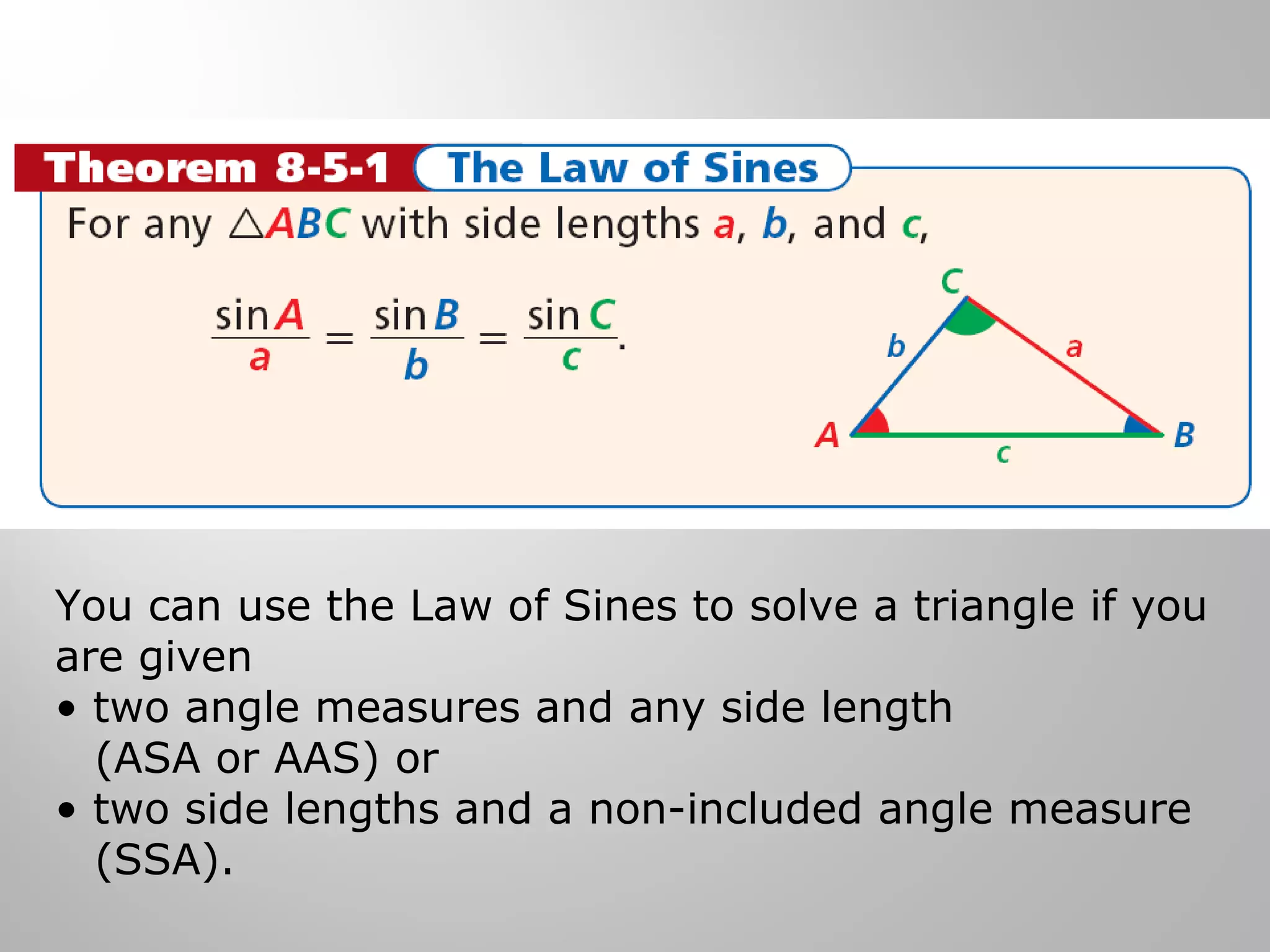 You can use the Law of Sines to solve a triangle if you 
are given 
• two angle measures and any side length 
(ASA or AAS) or 
• two side lengths and a non-included angle measure 
(SSA). 
 
