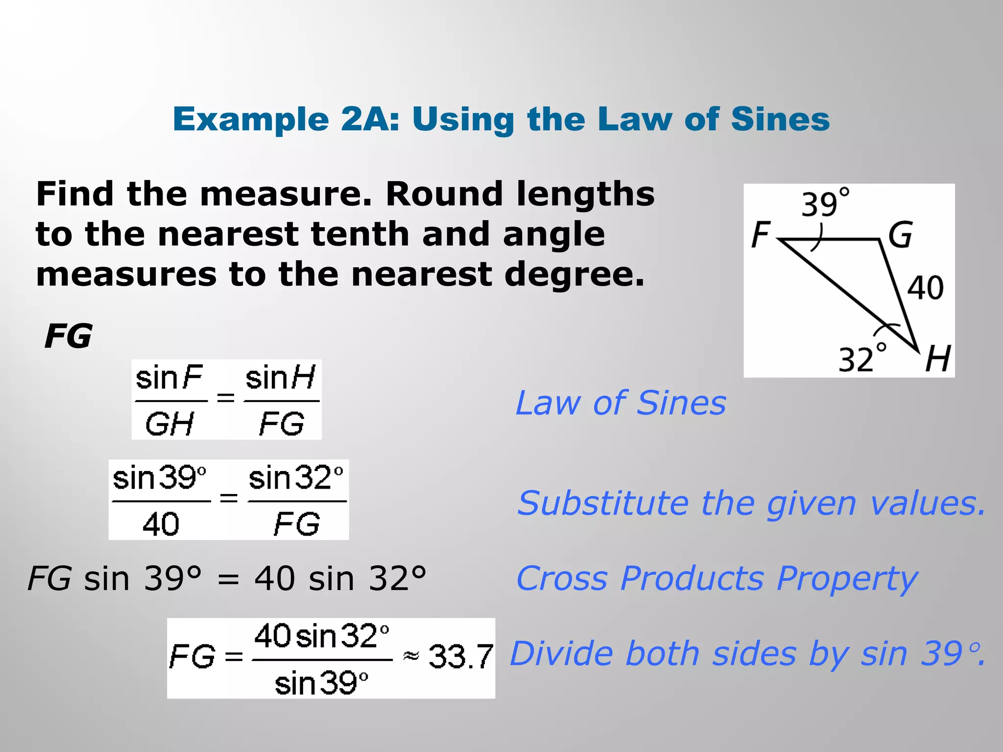 Example 2A: Using the Law of Sines 
Find the measure. Round lengths 
to the nearest tenth and angle 
measures to the nearest degree. 
FG 
Law of Sines 
Substitute the given values. 
Cross Products Property 
Divide both sides by sin 39°. 
FG sin 39° = 40 sin 32° 
 