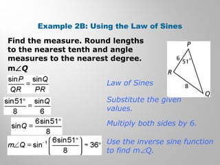 Example 2B: Using the Law of Sines 
Find the measure. Round lengths 
to the nearest tenth and angle 
measures to the nearest degree. 
mÐQ 
Law of Sines 
Substitute the given 
values. 
Multiply both sides by 6. 
Use the inverse sine function 
to find mÐQ. 
 