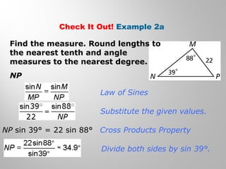 Check It Out! Example 2a 
Find the measure. Round lengths to 
the nearest tenth and angle 
measures to the nearest degree. 
NP 
Law of Sines 
Substitute the given values. 
Cross Products Property 
Divide both sides by sin 39°. 
NP sin 39° = 22 sin 88° 
 