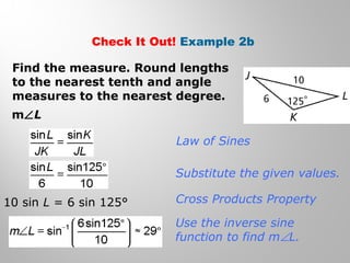 Check It Out! Example 2b 
Find the measure. Round lengths 
to the nearest tenth and angle 
measures to the nearest degree. 
mÐL 
Law of Sines 
Substitute the given values. 
Cross Products Property 
Use the inverse sine 
function to find mÐL. 
10 sin L = 6 sin 125° 
 