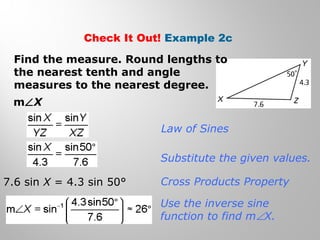 Check It Out! Example 2c 
Find the measure. Round lengths to 
the nearest tenth and angle 
measures to the nearest degree. 
mÐX 
Law of Sines 
Substitute the given values. 
Cross Products Property 
Use the inverse sine 
function to find mÐX. 
7.6 sin X = 4.3 sin 50° 
 