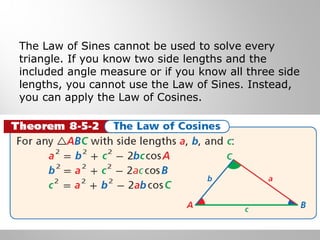 The Law of Sines cannot be used to solve every 
triangle. If you know two side lengths and the 
included angle measure or if you know all three side 
lengths, you cannot use the Law of Sines. Instead, 
you can apply the Law of Cosines. 
 