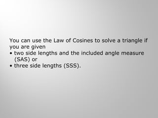 You can use the Law of Cosines to solve a triangle if 
you are given 
• two side lengths and the included angle measure 
(SAS) or 
• three side lengths (SSS). 
 