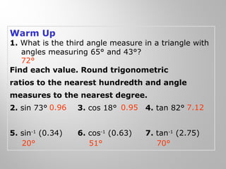 Warm Up 
1. What is the third angle measure in a triangle with 
angles measuring 65° and 43°? 
72° 
Find each value. Round trigonometric 
ratios to the nearest hundredth and angle 
measures to the nearest degree. 
2. sin 73° 3. cos 18° 4. tan 82° 
0.96 0.95 7.12 
5. sin-1 (0.34) 6. cos-1 (0.63) 7. tan-1 (2.75) 
20° 51° 70° 
 