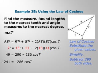Example 3B: Using the Law of Cosines 
Find the measure. Round lengths 
to the nearest tenth and angle 
measures to the nearest degree. 
mÐT 
RS2 = RT2 + ST2 – 2(RT)(ST)cos T 
72 = 132 + 112 – 2(13)(11)cos T 
49 = 290 – 286 cosT 
–241 = –286 cosT 
Law of Cosines 
Substitute the 
given values. 
Simplify. 
Subtract 290 
both sides. 
 