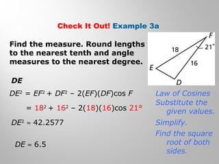 Check It Out! Example 3a 
Find the measure. Round lengths 
to the nearest tenth and angle 
measures to the nearest degree. 
DE 
DE2 = EF2 + DF2 – 2(EF)(DF)cos F 
= 182 + 162 – 2(18)(16)cos 21° 
DE2 » 42.2577 
DE » 6.5 
Law of Cosines 
Substitute the 
given values. 
Simplify. 
Find the square 
root of both 
sides. 
 