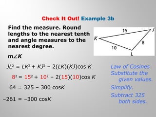 Check It Out! Example 3b 
Find the measure. Round 
lengths to the nearest tenth 
and angle measures to the 
nearest degree. 
mÐK 
JL2 = LK2 + KJ2 – 2(LK)(KJ)cos K 
82 = 152 + 102 – 2(15)(10)cos K 
64 = 325 – 300 cosK 
–261 = –300 cosK 
Law of Cosines 
Substitute the 
given values. 
Simplify. 
Subtract 325 
both sides. 
 