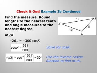 Check It Out! Example 3b Continued 
Find the measure. Round 
lengths to the nearest tenth 
and angle measures to the 
nearest degree. 
mÐK 
–261 = –300 cosK 
Solve for cosK. 
Use the inverse cosine 
function to find mÐK. 
 