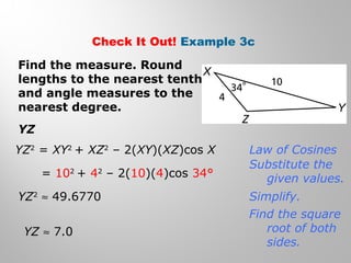 Check It Out! Example 3c 
Find the measure. Round 
lengths to the nearest tenth 
and angle measures to the 
nearest degree. 
YZ 
YZ2 = XY2 + XZ2 – 2(XY)(XZ)cos X 
= 102 + 42 – 2(10)(4)cos 34° 
YZ2 » 49.6770 
YZ » 7.0 
Law of Cosines 
Substitute the 
given values. 
Simplify. 
Find the square 
root of both 
sides. 
 