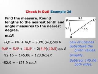 Check It Out! Example 3d 
Find the measure. Round 
lengths to the nearest tenth and 
angle measures to the nearest 
degree. 
mÐR 
PQ2 = PR2 + RQ2 – 2(PR)(RQ)cos R 
9.62 = 5.92 + 10.52 – 2(5.9)(10.5)cos R 
92.16 = 145.06 – 123.9cosR 
–52.9 = –123.9 cosR 
Law of Cosines 
Substitute the 
given values. 
Simplify. 
Subtract 145.06 
both sides. 
 