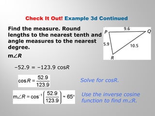 Check It Out! Example 3d Continued 
Find the measure. Round 
lengths to the nearest tenth and 
angle measures to the nearest 
degree. 
mÐR 
–52.9 = –123.9 cosR 
Solve for cosR. 
Use the inverse cosine 
function to find mÐR. 
 