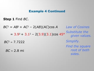Example 4 Continued 
Step 1 Find BC. 
BC2 = AB2 + AC2 – 2(AB)(AC)cos A 
= 3.92 + 3.12 – 2(3.9)(3.1)cos 45° 
BC2 » 7.7222 
BC » 2.8 mi 
Law of Cosines 
Substitute the 
given values. 
Simplify. 
Find the square 
root of both 
sides. 
 