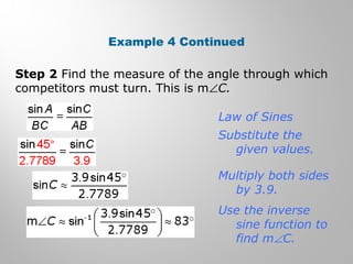 Example 4 Continued 
Step 2 Find the measure of the angle through which 
competitors must turn. This is mÐC. 
Law of Sines 
Substitute the 
given values. 
Multiply both sides 
by 3.9. 
Use the inverse 
sine function to 
find mÐC. 
 