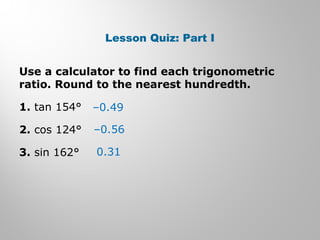 Lesson Quiz: Part I 
Use a calculator to find each trigonometric 
ratio. Round to the nearest hundredth. 
1. tan 154° 
–0.49 
2. cos 124° 
–0.56 
3. sin 162° 
0.31 
 
