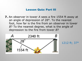 Lesson Quiz: Part III 
7. An observer in tower A sees a fire 1554 ft away at 
an angle of depression of 28°. To the nearest 
foot, how far is the fire from an observer in tower 
B? To the nearest degree, what is the angle of 
depression to the fire from tower B? 
1212 ft; 37° 
 