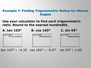 Example 1: Finding Trigonometric Ratios for Obtuse 
Angles 
Use your calculator to find each trigonometric 
ratio. Round to the nearest hundredth. 
A. tan 103° B. cos 165° C. sin 93° 
tan 103° » –4.33 cos 165° » –0.97 sin 93° » 1.00 
 