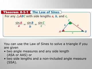 You can use the Law of Sines to solve a triangle if you 
are given 
• two angle measures and any side length 
(ASA or AAS) or 
• two side lengths and a non-included angle measure 
(SSA). 
 