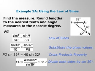Example 2A: Using the Law of Sines 
Find the measure. Round lengths 
to the nearest tenth and angle 
measures to the nearest degree. 
FG 
Law of Sines 
Substitute the given values. 
Cross Products Property 
Divide both sides by sin 39°. 
FG sin 39° = 40 sin 32° 
 