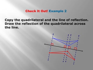 Check It Out! Example 2 
Copy the quadrilateral and the line of reflection. 
Draw the reflection of the quadrilateral across 
the line. 
 