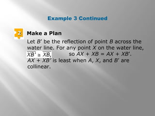 Example 3 Continued 
22 Make a Plan 
Let B’ be the reflection of point B across the 
water line. For any point X on the water line, 
so AX + XB = AX + XB’. 
AX + XB’ is least when A, X, and B’ are 
collinear. 
 