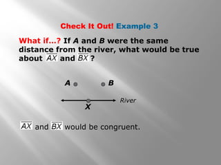 Check It Out! Example 3 
What if…? If A and B were the same 
distance from the river, what would be true 
about and ? 
A B 
River 
X 
and would be congruent. 
 