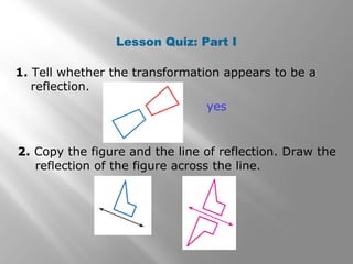 Lesson Quiz: Part I 
1. Tell whether the transformation appears to be a 
reflection. 
yes 
2. Copy the figure and the line of reflection. Draw the 
reflection of the figure across the line. 
 