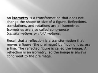 An isometry is a transformation that does not 
change the shape or size of a figure. Reflections, 
translations, and rotations are all isometries. 
Isometries are also called congruence 
transformations or rigid motions. 
Recall that a reflection is a transformation that 
moves a figure (the preimage) by flipping it across 
a line. The reflected figure is called the image. A 
reflection is an isometry, so the image is always 
congruent to the preimage. 
 