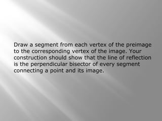 Draw a segment from each vertex of the preimage 
to the corresponding vertex of the image. Your 
construction should show that the line of reflection 
is the perpendicular bisector of every segment 
connecting a point and its image. 
 