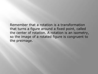 Remember that a rotation is a transformation 
that turns a figure around a fixed point, called 
the center of rotation. A rotation is an isometry, 
so the image of a rotated figure is congruent to 
the preimage. 
 