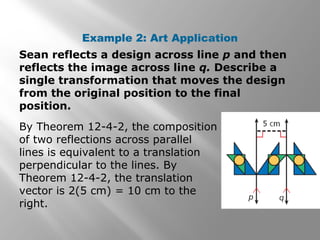 Example 2: Art Application 
Sean reflects a design across line p and then 
reflects the image across line q. Describe a 
single transformation that moves the design 
from the original position to the final 
position. 
By Theorem 12-4-2, the composition 
of two reflections across parallel 
lines is equivalent to a translation 
perpendicular to the lines. By 
Theorem 12-4-2, the translation 
vector is 2(5 cm) = 10 cm to the 
right. 
 