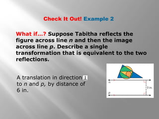 Check It Out! Example 2 
What if…? Suppose Tabitha reflects the 
figure across line n and then the image 
across line p. Describe a single 
transformation that is equivalent to the two 
reflections. 
A translation in direction 
to n and p, by distance of 
6 in. 
 