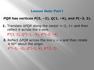 Lesson Quiz: Part I 
PQR has vertices P(5, –2), Q(1, –4), and P(–3, 3). 
1. Translate ΔPQR along the vector <–2, 1> and then 
reflect it across the x-axis. 
P”(3, 1), Q”(–1, –5), R”(–5, –4) 
2. Reflect ΔPQR across the line y = x and then rotate 
it 90° about the origin. 
P”(–5, –2), Q”(–1, 4), R”(3, 3) 
 