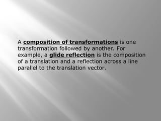 A composition of transformations is one 
transformation followed by another. For 
example, a glide reflection is the composition 
of a translation and a reflection across a line 
parallel to the translation vector. 
 