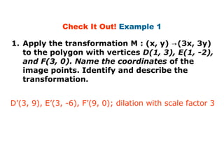 Check It Out! Example 1 
1. Apply the transformation M : (x, y) →(3x, 3y) 
to the polygon with vertices D(1, 3), E(1, -2), 
and F(3, 0). Name the coordinates of the 
image points. Identify and describe the 
transformation. 
D’(3, 9), E’(3, -6), F’(9, 0); dilation with scale factor 3 
 