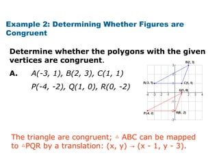 Example 2: Determining Whether Figures are 
Congruent 
Determine whether the polygons with the given 
vertices are congruent. 
A. A(-3, 1), B(2, 3), C(1, 1) 
P(-4, -2), Q(1, 0), R(0, -2) 
The triangle are congruent; △ ABC can be mapped 
to △PQR by a translation: (x, y) → (x - 1, y - 3). 
 