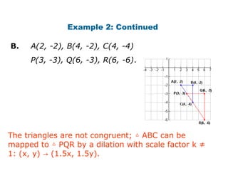 Example 2: Continued 
B. A(2, -2), B(4, -2), C(4, -4) 
P(3, -3), Q(6, -3), R(6, -6). 
The triangles are not congruent; △ ABC can be 
mapped to △ PQR by a dilation with scale factor k ≠ 
1: (x, y) → (1.5x, 1.5y). 
 