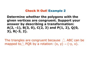 Check It Out! Example 2 
Determine whether the polygons with the 
given vertices are congruent. Support your 
answer by describing a transformation: 
A(2, -1), B(3, 0), C(2, 3) and P(1, 2), Q(0, 
3), R(-3, 2). 
The triangles are congruent because ABC can be 
mapped to PQR by a rotation: (x, y) → (-y, x). 
 