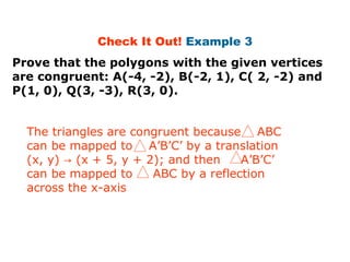 Check It Out! Example 3 
Prove that the polygons with the given vertices 
are congruent: A(-4, -2), B(-2, 1), C( 2, -2) and 
P(1, 0), Q(3, -3), R(3, 0). 
The triangles are congruent because ABC 
can be mapped to A’B’C’ by a translation 
(x, y) (x + 5, y → + 2); and then A’B’C’ 
can be mapped to ABC by a reflection 
across the x-axis 
 