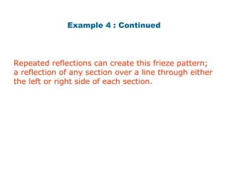 Example 4 : Continued 
Repeated reflections can create this frieze pattern; 
a reflection of any section over a line through either 
the left or right side of each section. 
 