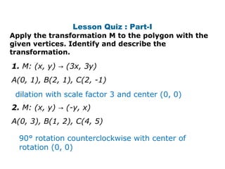 Lesson Quiz : Part-I 
Apply the transformation M to the polygon with the 
given vertices. Identify and describe the 
transformation. 
1. M: (x, y) → (3x, 3y) 
A(0, 1), B(2, 1), C(2, -1) 
dilation with scale factor 3 and center (0, 0) 
2. M: (x, y) → (-y, x) 
A(0, 3), B(1, 2), C(4, 5) 
90° rotation counterclockwise with center of 
rotation (0, 0) 
 