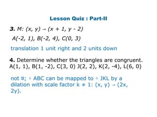 Lesson Quiz : Part-II 
3. M: (x, y) → (x + 1, y - 2) 
A(-2, 1), B(-2, 4), C(0, 3) 
translation 1 unit right and 2 units down 
4. Determine whether the triangles are congruent. 
A(1, 1), B(1, -2), C(3, 0) J(2, 2), K(2, -4), L(6, 0) 
not ≌; △ ABC can be mapped to △ JKL by a 
dilation with scale factor k ≠ 1: (x, y) → (2x, 
2y). 
 