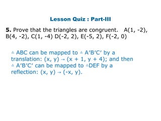 Lesson Quiz : Part-III 
5. Prove that the triangles are congruent. A(1, -2), 
B(4, -2), C(1, -4) D(-2, 2), E(-5, 2), F(-2, 0) 
△ ABC can be mapped to △ A′B′C′ by a 
translation: (x, y) → (x + 1, y + 4); and then 
△ A′B′C′ can be mapped to △DEF by a 
reflection: (x, y) → (-x, y). 
 
