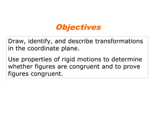 Objectives 
Draw, identify, and describe transformations 
in the coordinate plane. 
Use properties of rigid motions to determine 
whether figures are congruent and to prove 
figures congruent. 
 