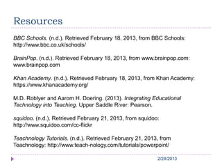 2/24/20132/24/20132/24/20132/24/20132/24/2013
Resources
BBC Schools. (n.d.). Retrieved February 18, 2013, from BBC Schools:
http://www.bbc.co.uk/schools/
BrainPop. (n.d.). Retrieved February 18, 2013, from www.brainpop.com:
www.brainpop.com
Khan Academy. (n.d.). Retrieved February 18, 2013, from Khan Academy:
https://www.khanacademy.org/
M.D. Roblyer and Aarom H. Doering. (2013). Integrating Educational
Technology into Teaching. Upper Saddle River: Pearson.
squidoo. (n.d.). Retrieved February 21, 2013, from squidoo:
http://www.squidoo.com/cc-flickr
Teachnology Tutorials. (n.d.). Retrieved February 21, 2013, from
Teachnology: http://www.teach-nology.com/tutorials/powerpoint/
 
