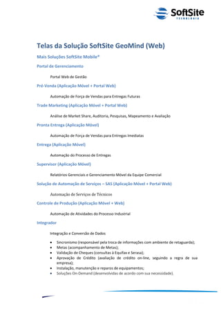 Telas da Solução SoftSite GeoMind (Web)
Mais Soluções SoftSite Mobile®
Portal de Gerenciamento

      Portal Web de Gestão

Pré-Venda (Aplicação Móvel + Portal Web)

      Automação de Força de Vendas para Entregas Futuras

Trade Marketing (Aplicação Móvel + Portal Web)

      Análise de Market Share, Auditoria, Pesquisas, Mapeamento e Avaliação

Pronta Entrega (Aplicação Móvel)

      Automação de Força de Vendas para Entregas Imediatas

Entrega (Aplicação Móvel)

      Automação do Processo de Entregas

Supervisor (Aplicação Móvel)

      Relatórios Gerenciais e Gerenciamento Móvel da Equipe Comercial

Solução de Automação de Serviços – SAS (Aplicação Móvel + Portal Web)

      Automação de Serviços de Técnicos

Controle de Produção (Aplicação Móvel + Web)

      Automação de Atividades do Processo Industrial

Integrador

      Integração e Conversão de Dados

            Sincronismo (responsável pela troca de informações com ambiente de retaguarda);
            Metas (acompanhamento de Metas);
            Validação de Cheques (consultas à Equifax e Serasa);
            Aprovação de Crédito (avaliação de crédito on-line, seguindo a regra de sua
             empresa);
            Instalação, manutenção e reparos de equipamentos;
            Soluções On-Demand (desenvolvidas de acordo com sua necessidade).




                                                                         ®
                                                    Layout SoftSite Mobile Pré-Venda
                                                                    Modelo Integração
    11
 