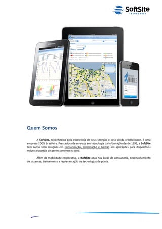 Quem Somos
       A SoftSite, reconhecida pela excelência de seus serviços e pela sólida credibilidade, é uma
empresa 100% brasileira. Prestadora de serviços em tecnologia da informação desde 1996, a SoftSite
tem como foco soluções em Comunicação, Informação e Gestão em aplicações para dispositivos
móveis e portais de gerenciamento na web.

        Além da mobilidade corporativa, a SoftSite atua nas áreas de consultoria, desenvolvimento
de sistemas, treinamento e representação de tecnologias de ponta.




                                                                         ®
                                                    Layout SoftSite Mobile Pré-Venda
                                                                    Modelo Integração
     2
 